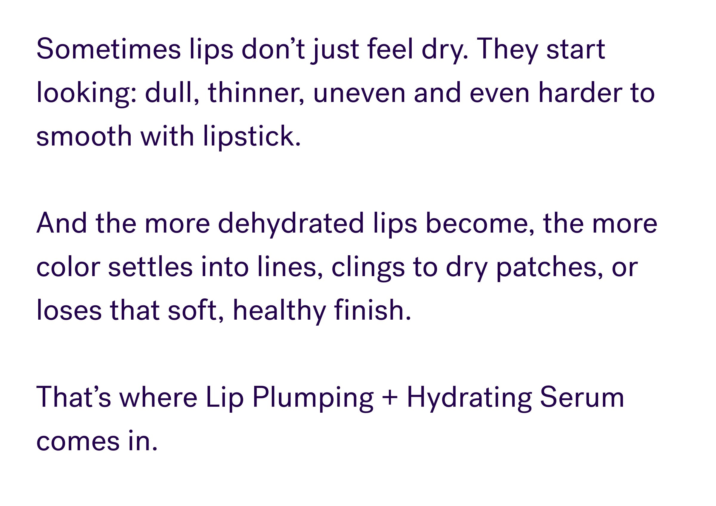 Sometimes lips don’t just feel dry. They start looking: dull, thinner, uneven and even harder to smooth with lipstick. &nbsp; And the more dehydrated lips become, the more color settles into lines, clings to dry patches, or loses that soft, healthy finish. &nbsp; That’s where Lip Plumping + Hydrating Serum comes in.