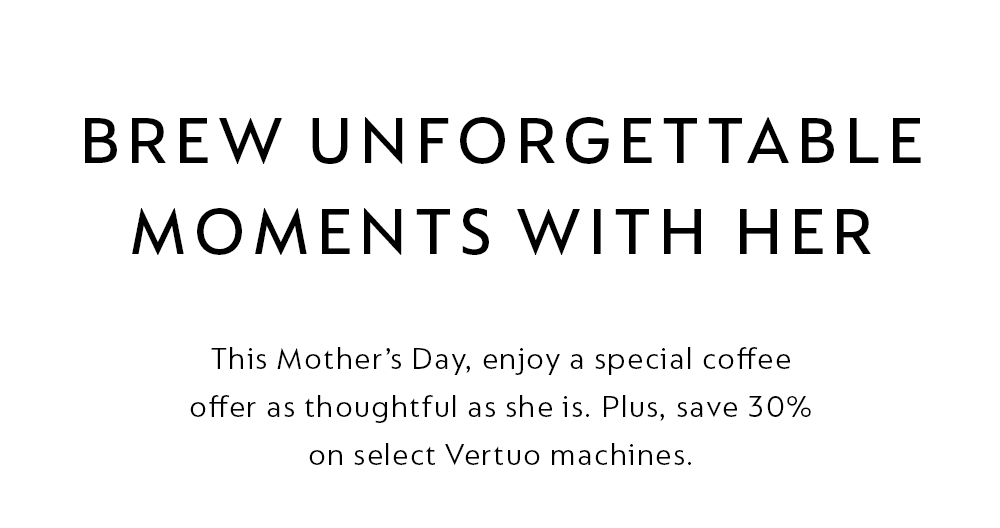 THIS MOTHER'S DAY, ENJOY A SPECIAL COFFEE OFFER AS THOUGHTFUL AS SHE IS. PLUS, SAVE 30% ON SELECT VERTUO MACHINES