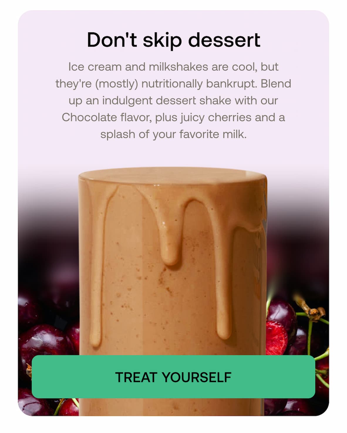Don't skip dessert Ice cream and milkshakes are cool, but they're (mostly) nutritionally bankrupt. Blend up an indulgent dessert shake with our Chocolate flavor, plus juicy cherries and a splash of your favorite milk.  TREAT YOURSELF
