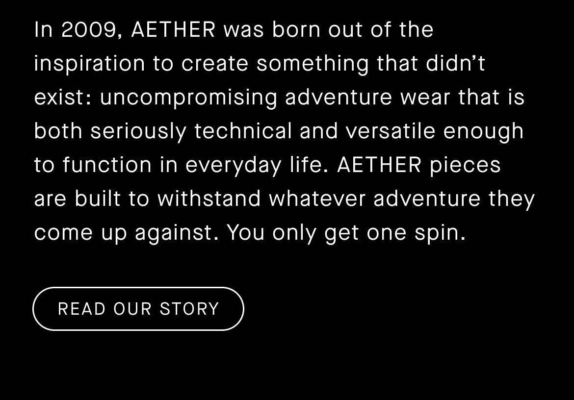 In 2009, AETHER was born out of the inspiration to create something that didn’t exist: uncompromising adventure wear that is both seriously technical and versatile enough to function in everyday life. AETHER pieces are built to withstand whatever adventure they come up against. You only get one spin. Read Our Story.