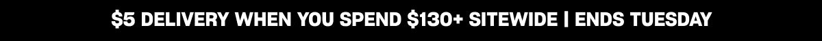 $5 DELIVERY WHEN YOU SPEND $130+ SITEWIDE | ENDS TUESDAY