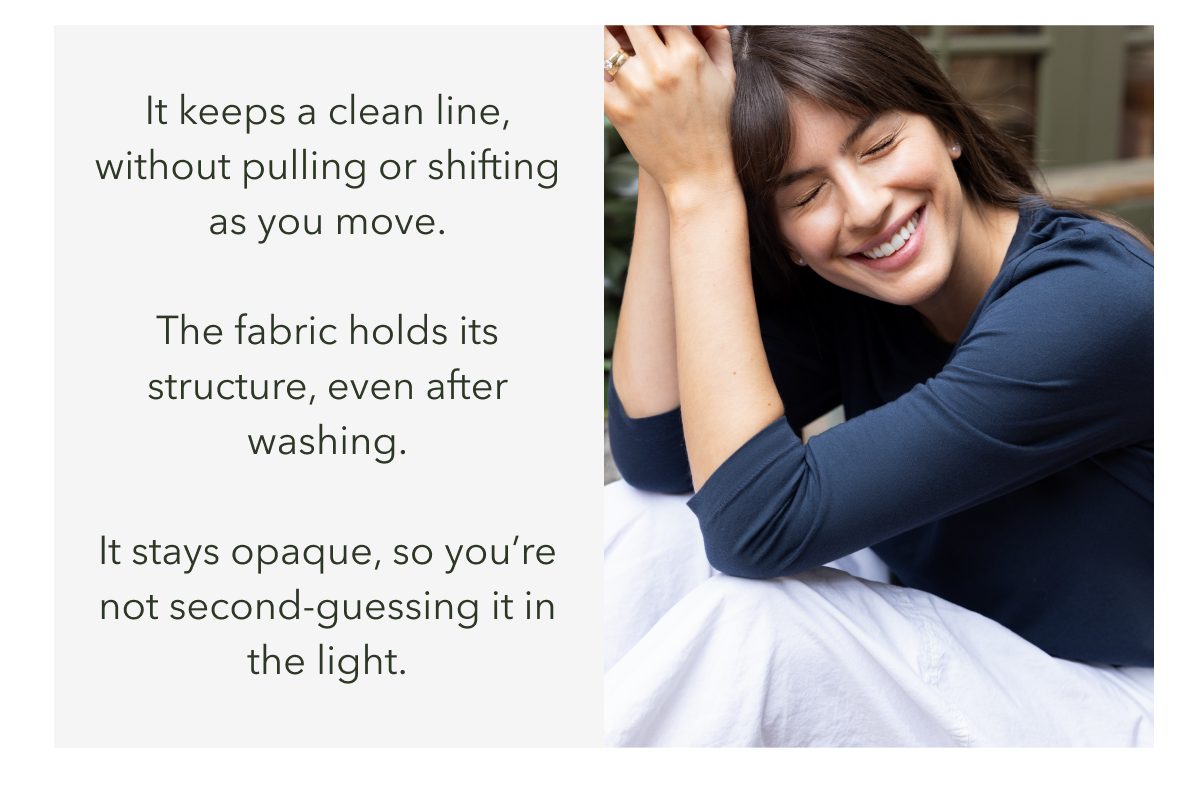 It keeps a clean line, without pulling or shifting as you move. The fabric holds its structure, even after washing.  It stays opaque, so you’re not second-guessing it in the light.