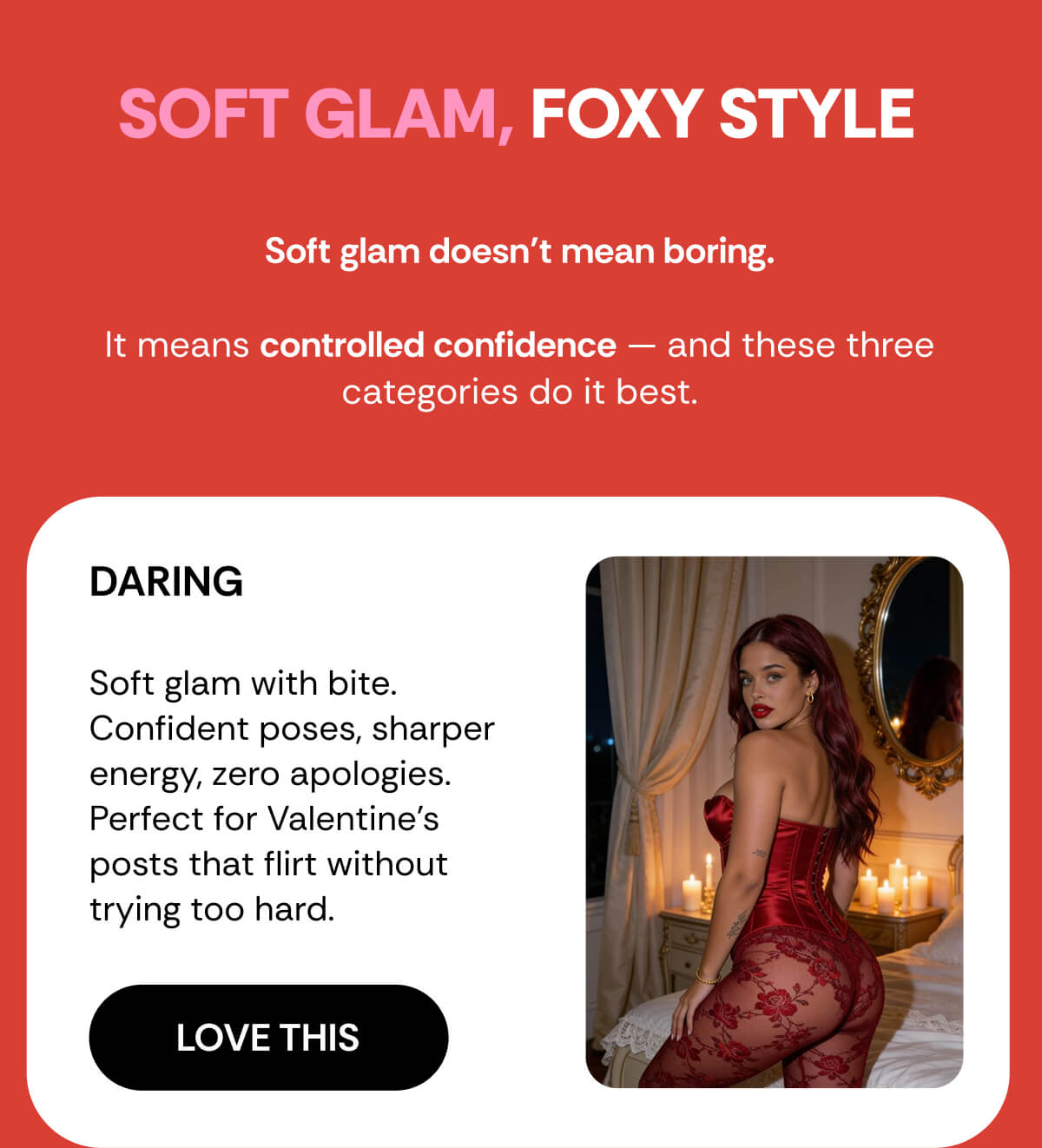 SOFT GLAM, FOXY STYLE Soft glam doesn’t mean boring.  It means controlled confidence — and these three categories do it best. DARING  Soft glam with bite. Confident poses, sharper energy, zero apologies. Perfect for Valentine’s posts that flirt without trying too hard.