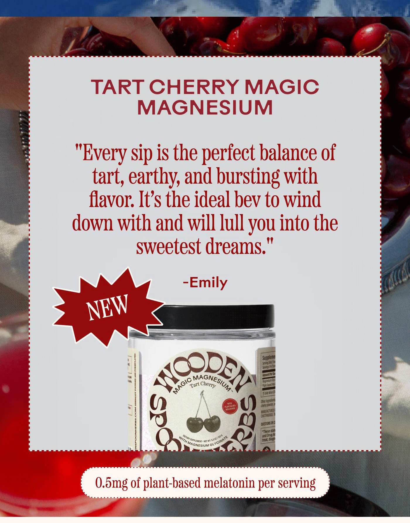 TART CHERRY MAGIC MAGNESIUM “Every sip is the perfect balance of tartness and berry, bursting with flavor. It’s the ideal bev to wind down with and will lull you into the sweetest dreams.” – Emily NEW 0.5 mg of plant-based melatonin per serving 