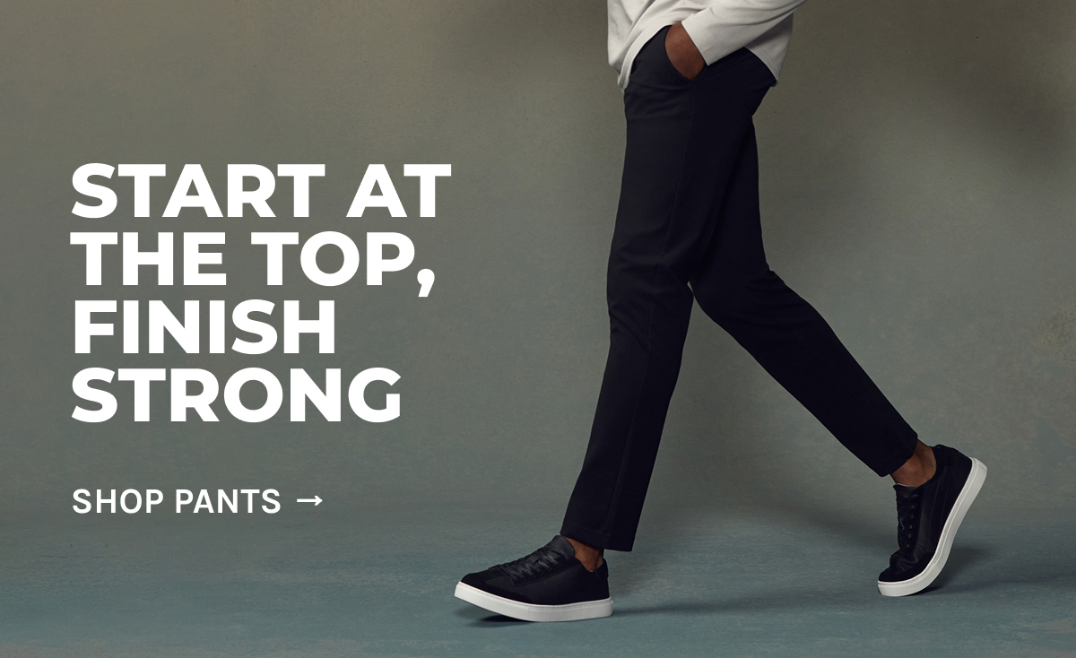START AT THE TOP, FINISH STRONG [SHOP PANTS -]