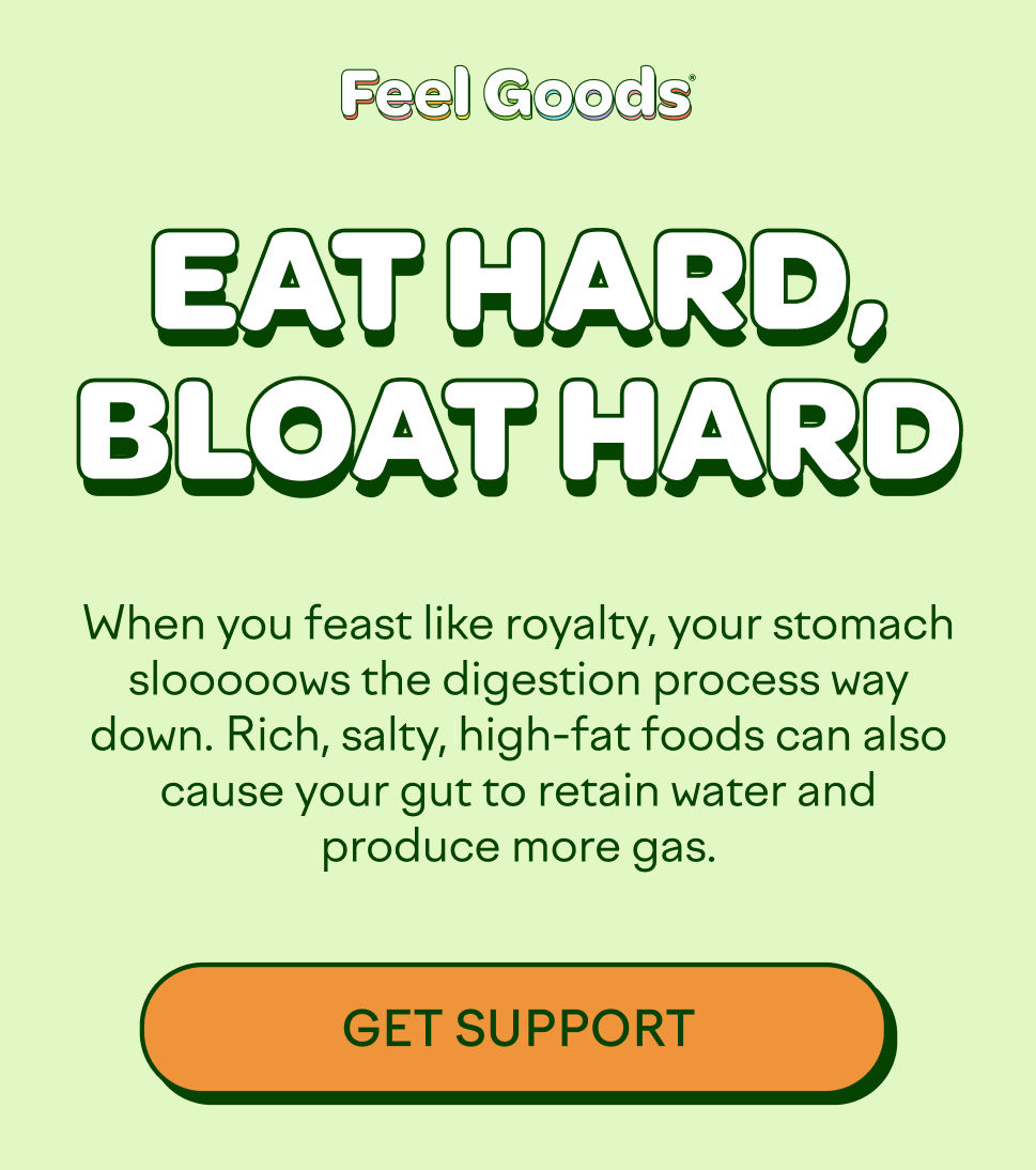 EAT HARD, BLOAT HARD  When you feast like royalty, your stomach slooooows the digestion process way down. Rich, salty, high-fat foods can also cause your gut to retain water and produce more gas.  [GET SUPPORT]