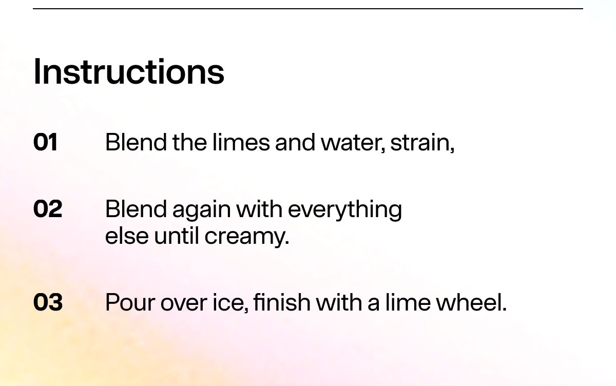 Instructions 01 Blend the limes and water, strain, 02 Blend again with everything else until creamy. 03 Pour over ice, finish with a lime wheel.