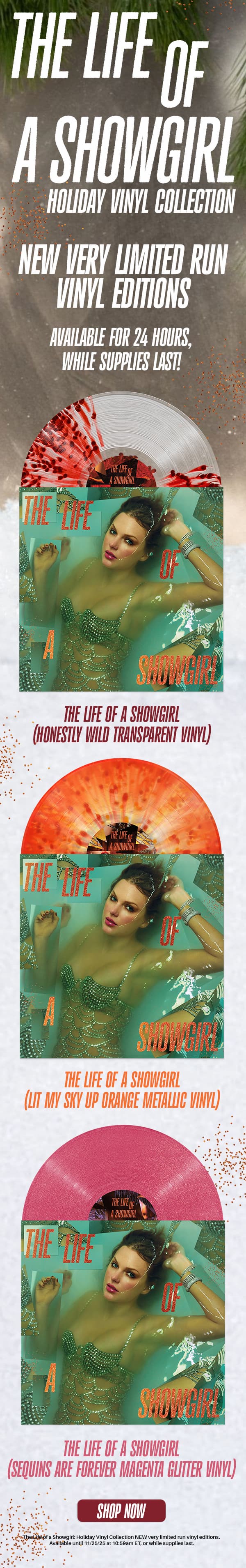 The Life of a Showgirl Holiday Vinyl Collection. NEW very limited vinyl editions. Available for 24 hours, while supplies last! The Life of a Showgirl (Honestly Wild Transparent Vinyl), The Life of a Showgirl (Lit My Sky Up Orange Metallic Vinyl), The Life of a Showgirl (Sequins Are Forever Magenta Glitter Vinyl). Shop now. The Life of a Showgirl: Holiday Vinyl Collection NEW very limited run vinyl editions. Available until 11/25/25 at 10:59am ET, or while supplies last. 
