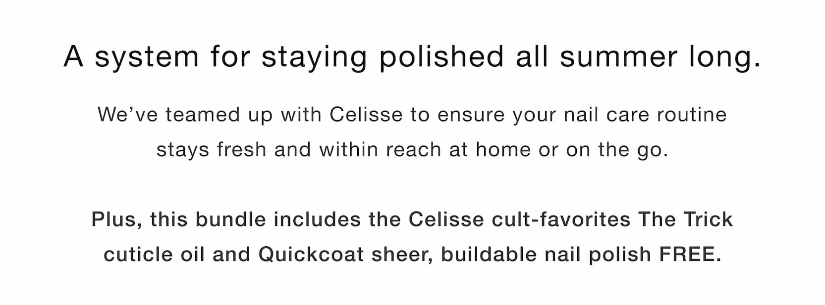 Shop our new limited-edition Summer Touch Up Kit. A system for staying polished all summer long. We’ve teamed up with Celisse to ensure your nail care routine stays fresh and within reach at home and on the go.  Plus, bundle includes the Celisse cult-favorite The Trick cuticle oil and Quickcoat sheer, buildable nail polish FREE.