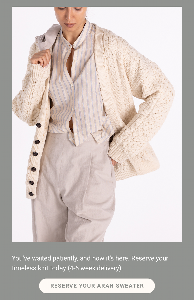 You've waited patiently, and now it's here. Reserve your timeless knit today (4-6 week delivery). Reserve Your Aran Sweater