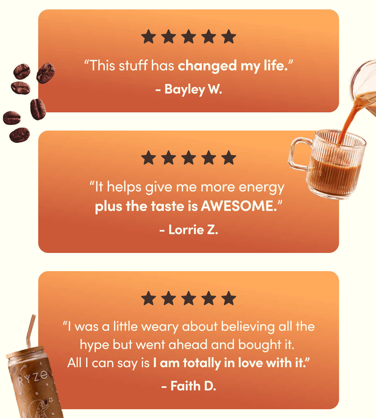 “This stuff has changed my life.” - Bayley W. | “It helps give me more energy  plus the taste is AWESOME.” - Lorrie Z. | I was a little weary about believing all the hype but went ahead and bought it.  All I can say is I am totally in love with it.” - Faith D.