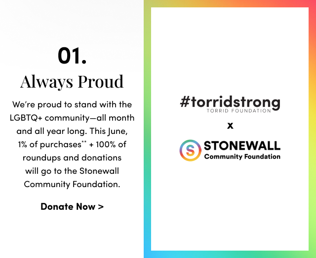 01. Always Proud | We’re proud to stand with the LGBTQ+ community—all month and all year long. This June, 1% of purchases** + 100% of roundups and donations will go to the Stonewall Community Foundation. | #torridstrong torrid foundation | X | stonewall community foundation | Donate Now >