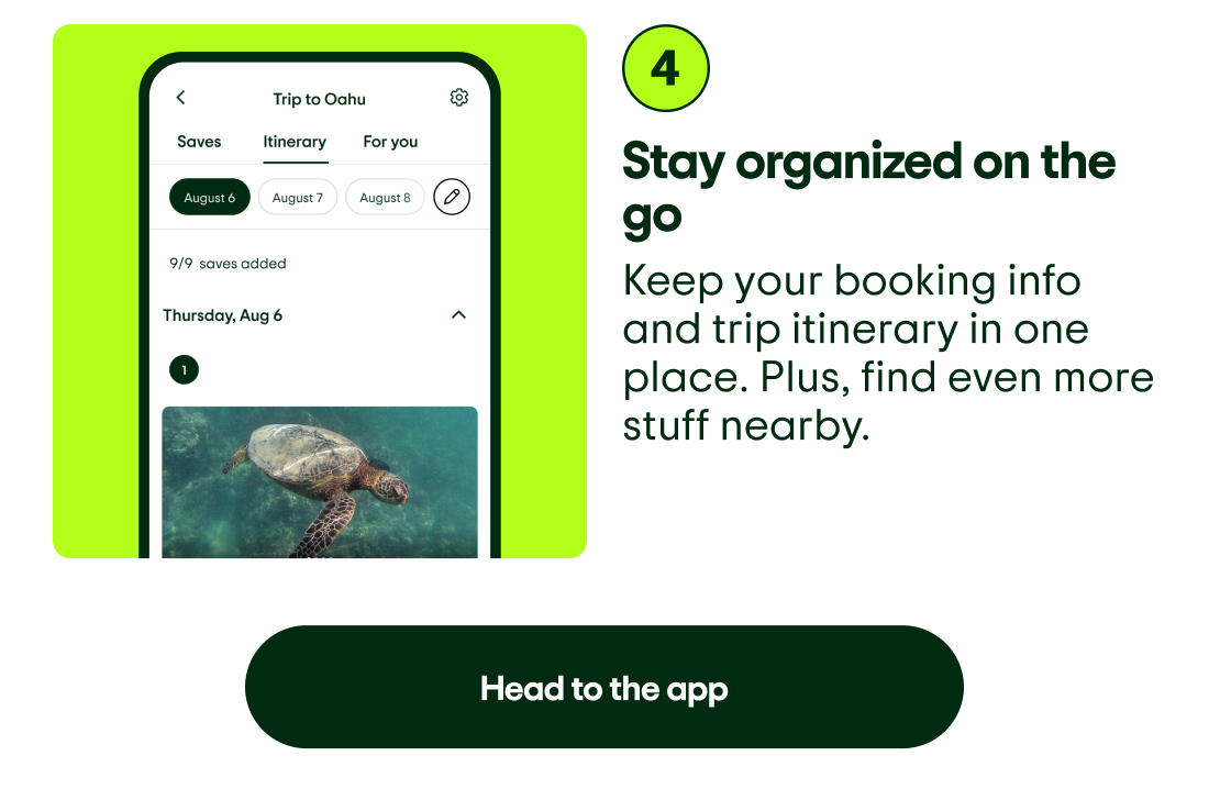 4. Stay organized on the go. Keep your booking info and trip itinerary in one place. Plus, find even more stuff nearby. Image description: App screenshot showing a trip itinerary with saves and suggestions. Head to the app.
