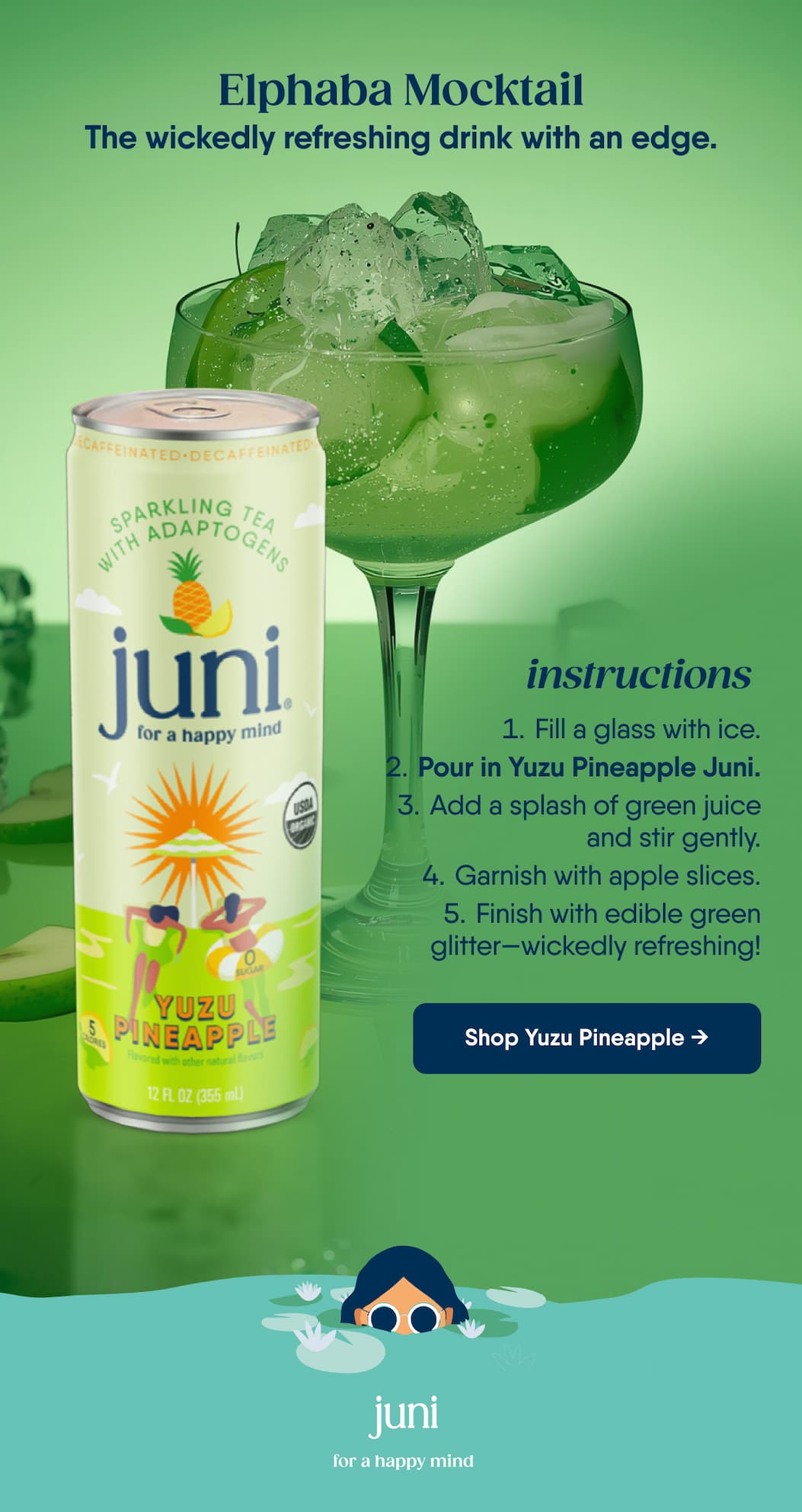 Elphaba Mocktail. The wickedly refreshing drink with an edge. Instructions. Fill a glass with ice. Pour in Yuzu Pineapple Juni. Add a splash of green juice and stir gently. Garnish with apple slices. Finish with edible green glitter—wickedly refreshing! Shop Yuzu Pineapple →