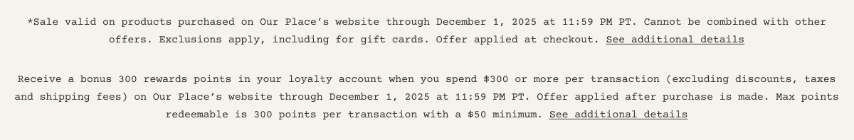 *Sale valid on products purchased on Our Place’s website through December 1, 2025 at 11:59 PM PT. Cannot be combined with other offers. Exclusions apply, including for gift cards. Offer applied at checkout. See additional details Receive a bonus 300 rewards points in your loyalty account when you spend $300 or more per transaction (excluding discounts, taxes and shipping fees) on Our Place’s website through December 1, 2025 at 11:59 PM PT. Offer applied after purchase is made. Max points redeemable is 300 points per transaction with a $50 minimum. See additional details