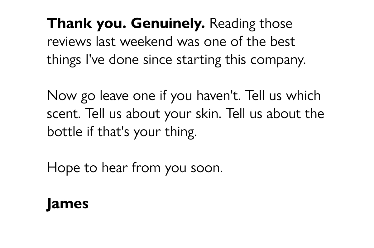 Thank you. Genuinely. Reading those reviews last weekend was one of the best things I've done since starting this company.  Now go leave one if you haven't. Tell us which scent. Tell us about your skin. Tell us about the bottle if that's your thing.  Hope to hear from you soon.  James