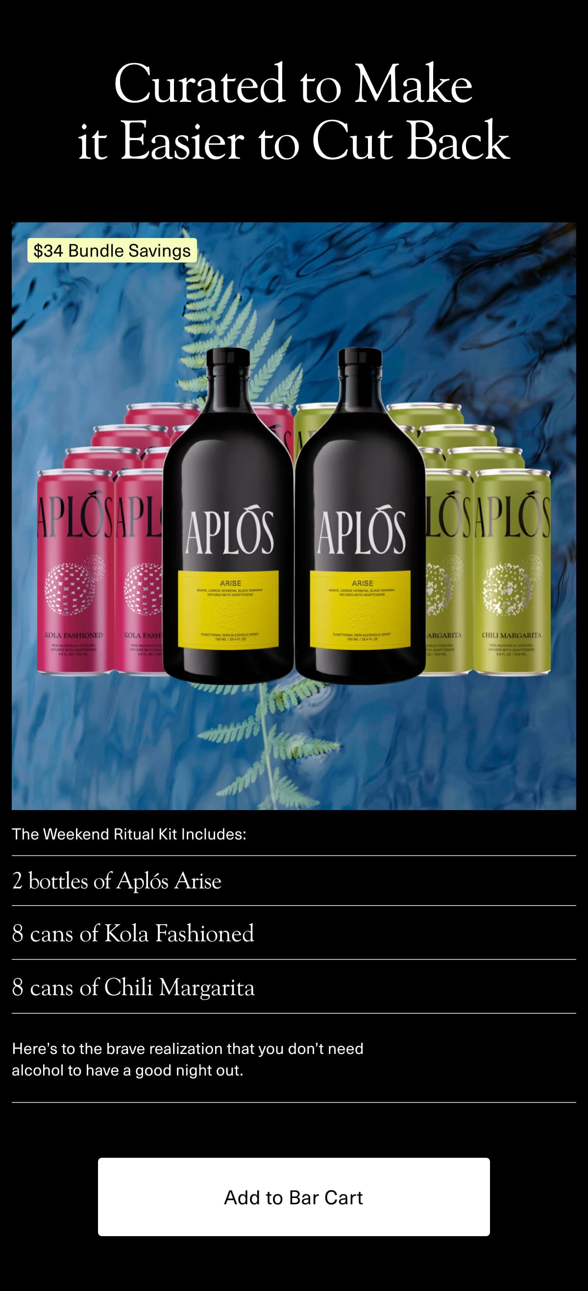 Curated to Make it Easier to Cut Back | The Weekend Ritual Kit includes: | • 2 bottles of Aplós Arise • 8 cans of Kola Fashioned • 8 cans of Chili Margarita | Here's to the brave realization that you don't need alcohol to have a good night out. | [ Add to Bar Cart ]