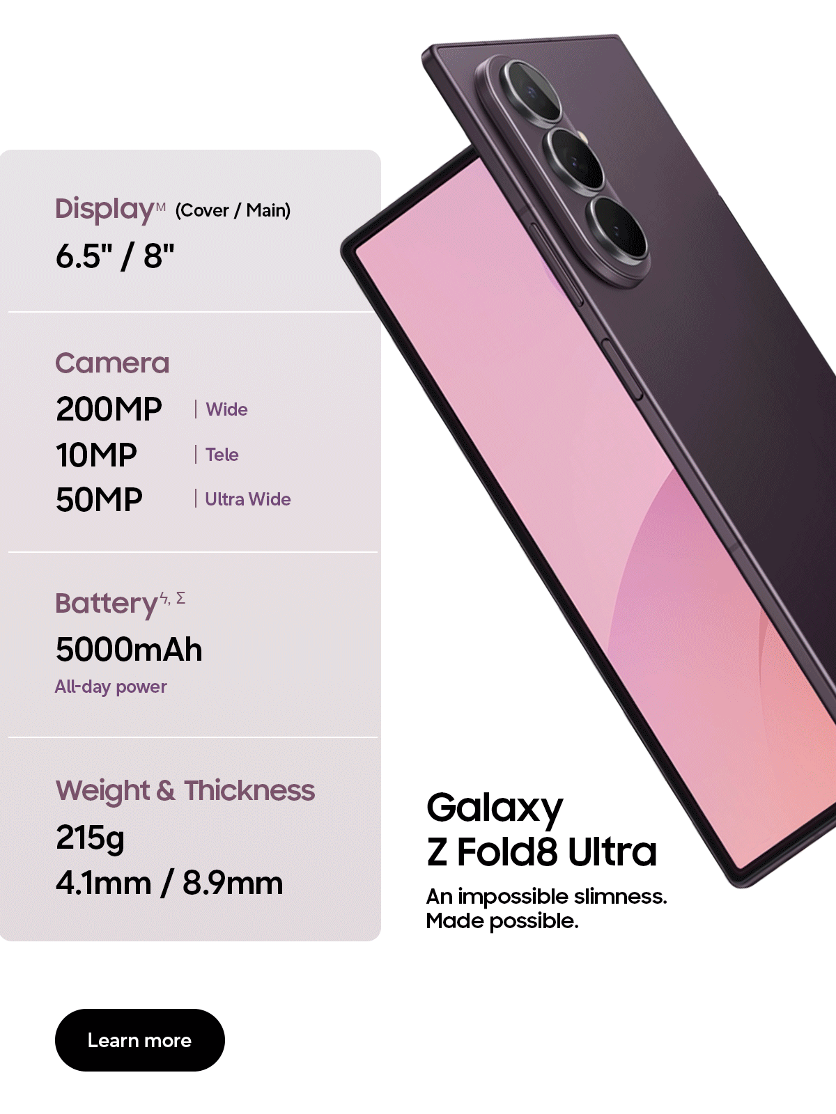 DisplayM (Cover/Main) - 6.5" / 8" - Camera - 200MP | Wide - 10MP | Tele - 50MP | Ultra Wide - Batteryϟ, &Sigma; - 5000mAh - All-day power - Weight & Thickness - 215g - 4.1mm / 8.9mm - Galaxy Z Fold8 Ultra - An impossible slimness. Made possible. - Learn more