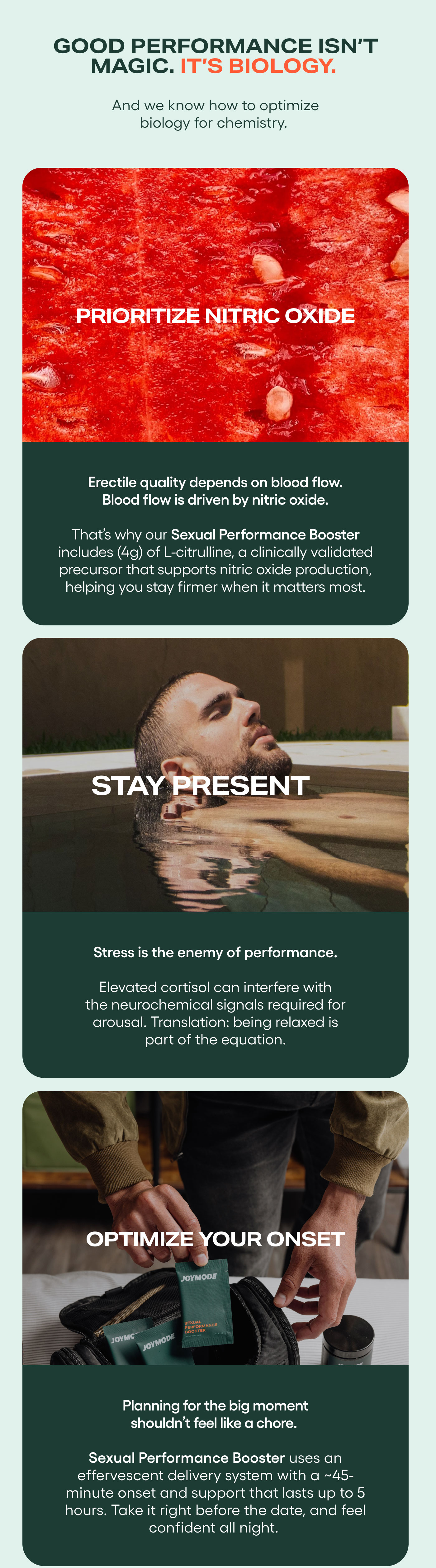 GOOD PERFORMANCE ISN’T MAGIC. IT’S BIOLOGY. And we know how to optimize biology for chemistry.  PRIORITIZE NITRIC OXIDE  Erectile quality depends on blood flow. Blood flow is driven by nitric oxide.  That’s why our Sexual Performance Booster includes (4g) of L-citrulline, a clinically validated precursor that supports nitric oxide production, helping you stay firmer when it matters most. STAY PRESENT  Stress is the enemy of performance. Elevated cortisol can interfere with the neurochemical signals required for arousal. Translation: being relaxed is part of the equation. OPTIMIZE YOUR ONSET  Planning for the big moment shouldn’t feel like a chore.  Sexual Performance Booster uses an effervescent delivery system with a ~45-minute onset and support that lasts up to 5 hours. Take it right before the date, and feel confident all night.  