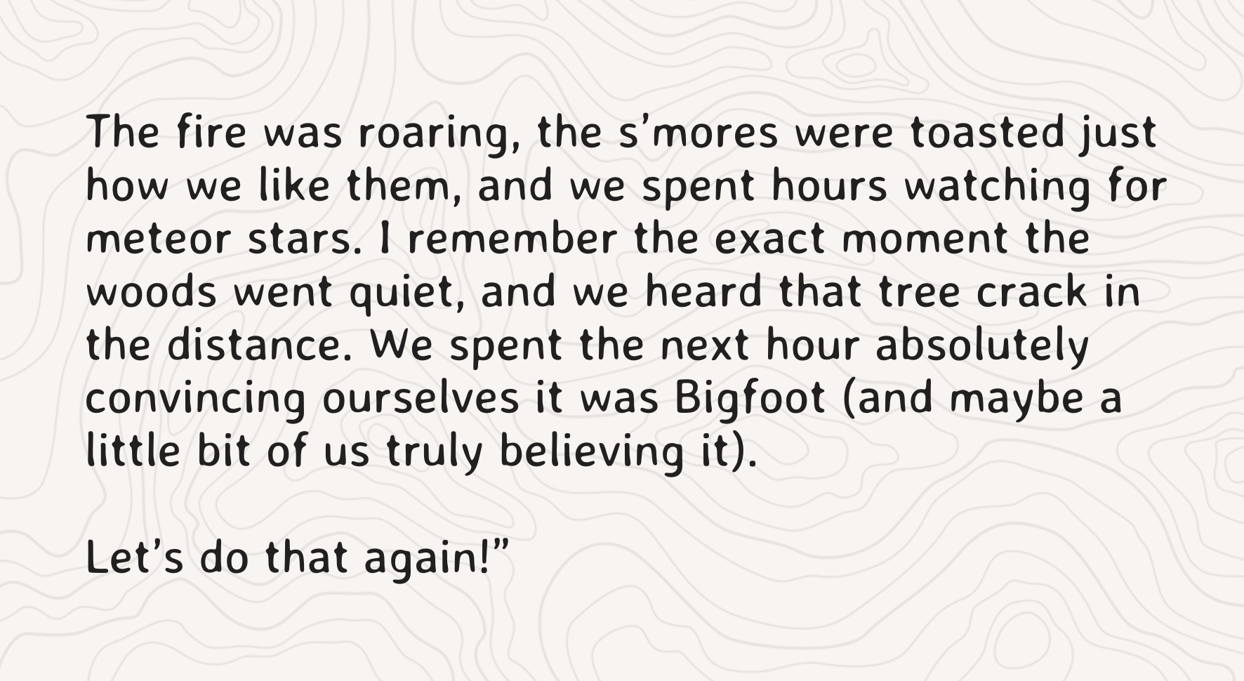 "The fire was roaring, the s’mores were toasted just how we like them, and we spent hours watching for meteor stars. I remember the exact moment the woods went quiet, and we heard that tree crack in the distance. We spent the next hour absolutely convincing ourselves it was Bigfoot (and maybe a little bit of us truly believing it).  Let’s do that again!"