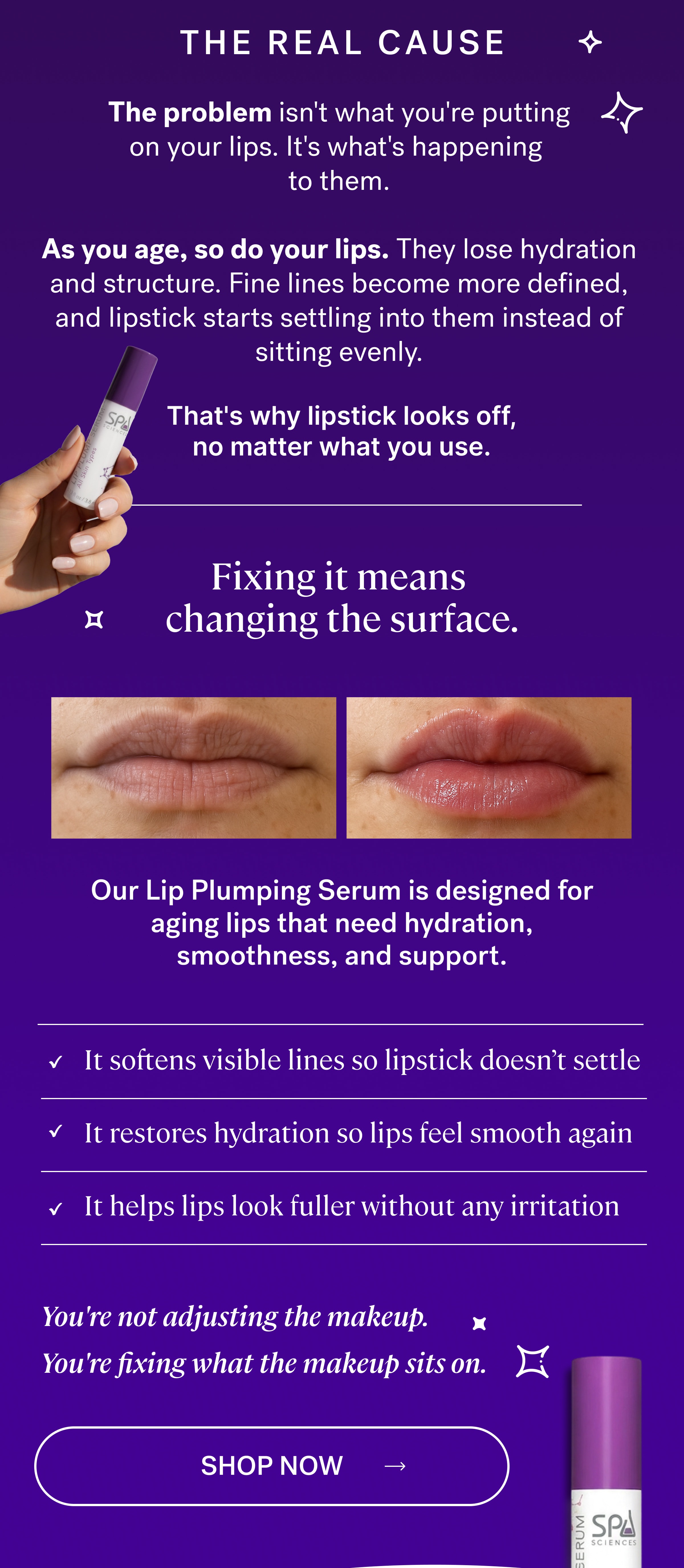 THE REAL CAUSE The problem isn't what you're putting on your lips.&nbsp;It's what's happening  to them.  As you age, so do your lips. They lose hydration and structure. Fine lines become more defined, and lipstick starts settling into them instead of sitting evenly. That's why lipstick looks off, no matter what you use. Fixing it means  changing the surface. Our&nbsp;Lip Plumping Serum&nbsp;is designed for aging lips that need hydration, smoothness, and support. It softens visible lines so lipstick doesn’t settle&nbsp;  It restores hydration so lips feel smooth again&nbsp;  It helps lips look fuller without any irritation&nbsp; You're not adjusting the makeup. You're fixing what the makeup sits on. shop now
