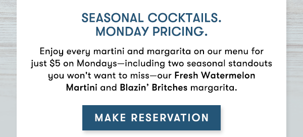 Seasonal cocktails.Monday pricing.
Enjoy every martini and margarita on our menu for just $5 on Mondays—including two seasonal standouts you won't want to miss—our Fresh Watermelon Martini and Blazin’ Britches margarita. MAKE RESERVATIONS