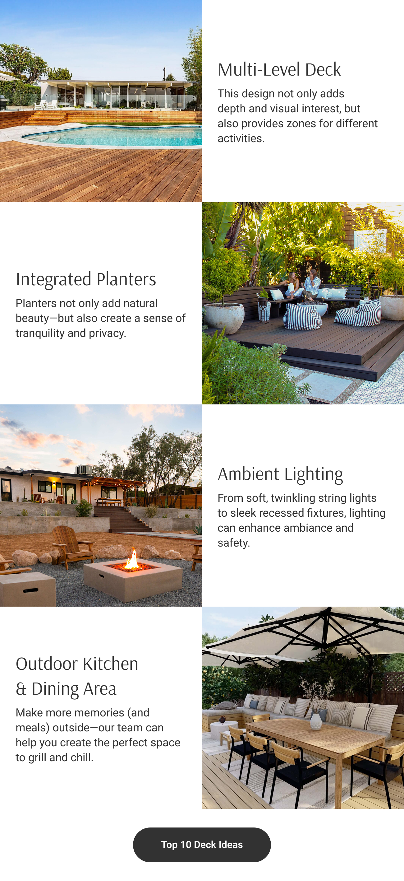 Multi-Level Deck: This design not only adds depth and visual interest, but also provides zones for different activities. Integrated Planters: Platers not only add natural beauty—but also create a sense of tranquility and privacy. Ambient Lighting: From soft, twinkling string lights to sleek recessed fixtures, lighting can enhance ambiance and safety. Outdoor Kitchen & Dining Area: Make more memories (and meals) outside—our team can help you create the perfect space to grill and chill.