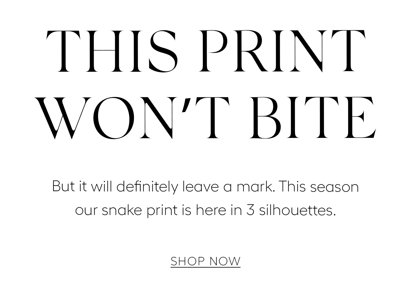THIS PRINT WON’T BITE  But it will definitely leave a mark. This season our snake print is here in 3 silhouettes.&nbsp;  SHOP NOW