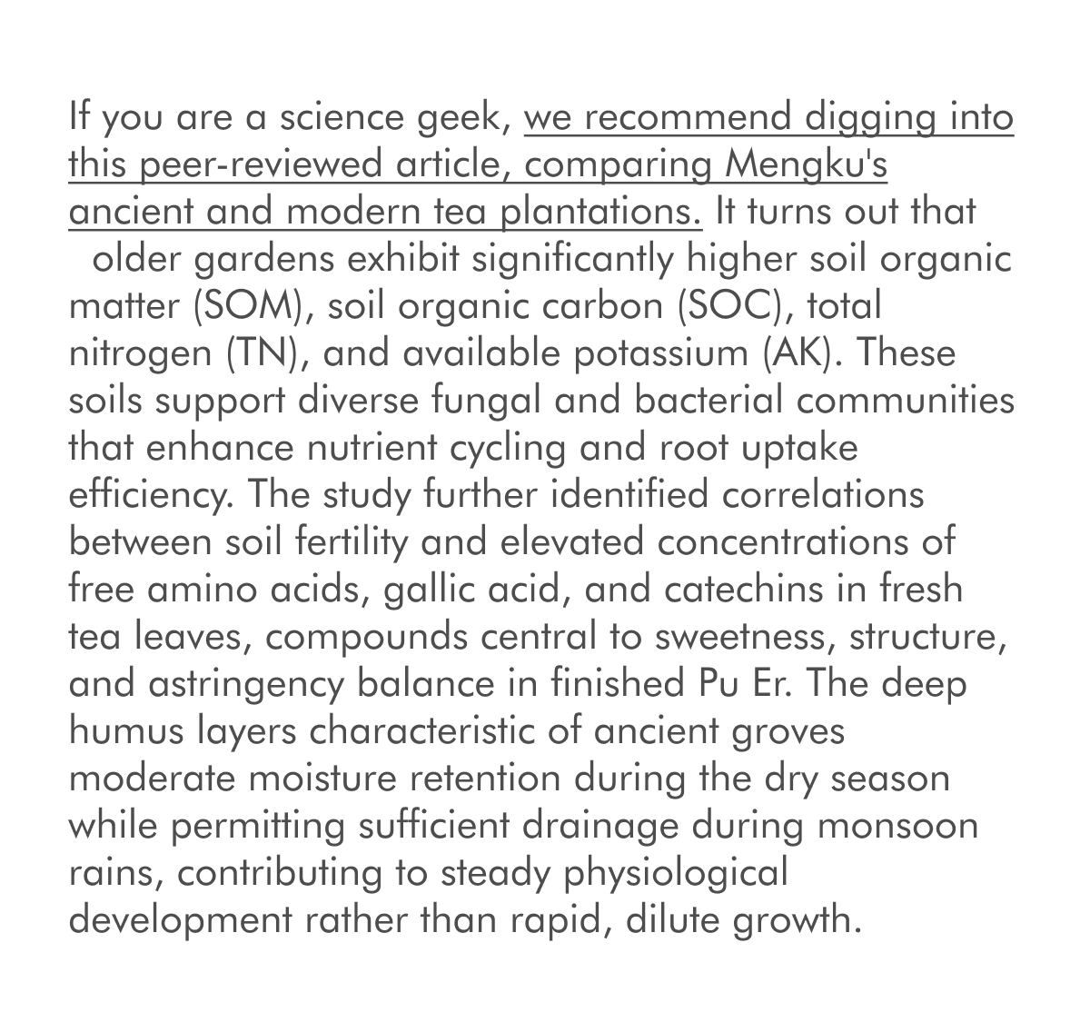 If you are a science geek, we recommend digging into this peer-reviewed article, comparing Mengku's ancient and modern tea plantations. It turns out that &nbsp;older gardens exhibit significantly higher soil organic matter (SOM), soil organic carbon (SOC), total nitrogen (TN), and available potassium (AK). These soils support diverse fungal and bacterial communities that enhance nutrient cycling and root uptake efficiency. The study further identified correlations between soil fertility and elevated concentrations of free amino acids, gallic acid, and catechins in fresh tea leaves, compounds central to sweetness, structure, and astringency balance in finished Pu Er. The deep humus layers characteristic of ancient groves moderate moisture retention during the dry season while permitting sufficient drainage during monsoon rains, contributing to steady physiological development rather than rapid, dilute growth.&nbsp;
