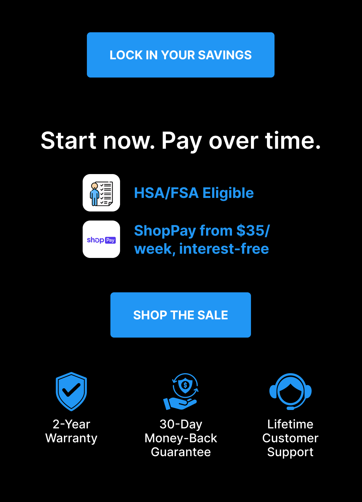 [ LOCK IN YOUR SAVINGS ] Start now. Pay over time. HSA/FSA Eligible ShopPay from $35/week, interest-free [ SHOP THE SALE ] 2-Year Warranty  | 30-Day Money-Back Guarantee | Lifetime Customer Support