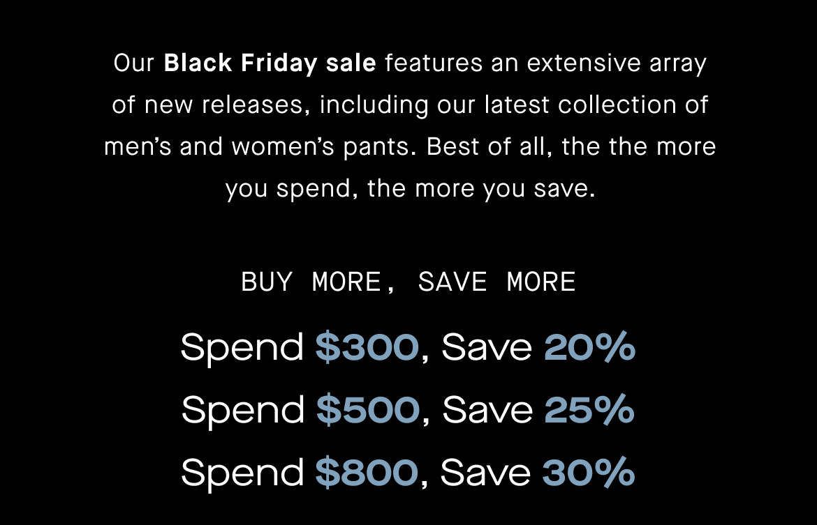 Our Black Friday sale includes an extensive array of new releases, including our latest collection of men’s and women’s pants. Best of all, the the more you spend, the more you save.  Spend $300; get 20% off Spend $500; get 25% off Spend $800; get 30% off