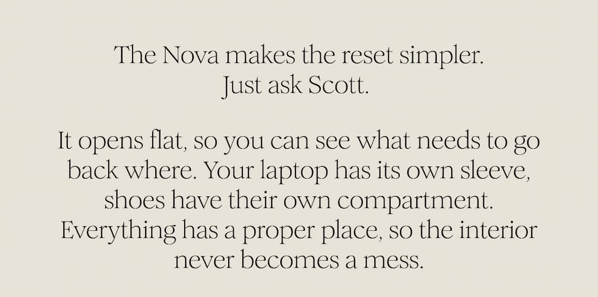The Nova makes the reset simpler. Just ask Scott.  It opens flat, so you can see what needs to go back where. Your laptop has its own sleeve, shoes have their own compartment.  Everything has a proper place, so the interior never becomes a mess. 