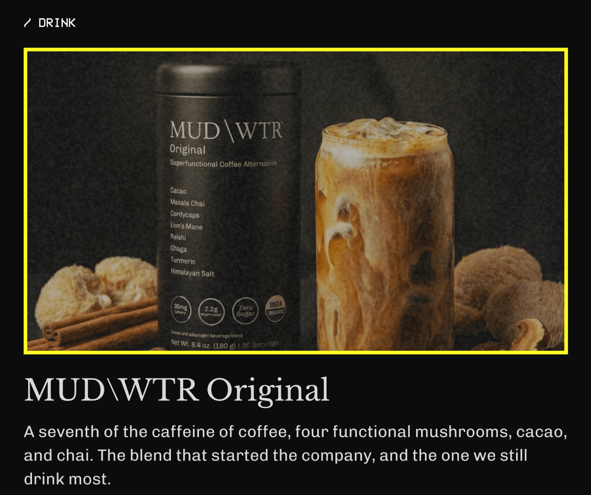 / DRINK MUDWTR Original  A seventh of the caffeine of coffee, four functional mushrooms, cacao, and chai. The blend that started the company, and the one we still drink most. | Get it