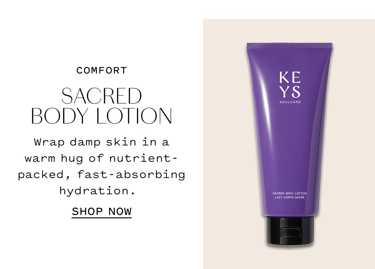 COMFORT SACRED BODY LOTION  Wrap damp skin in a warm hug of nutrient-packed, fast-absorbing hydration.  SHOP NOW