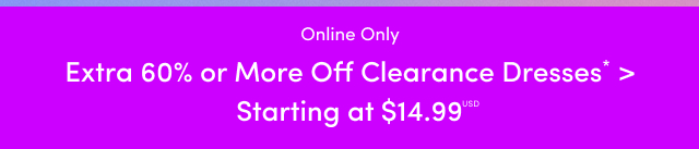 Online Only | Extra 60% or More Off Clearance Dresses* > | Starting at $14.99USD