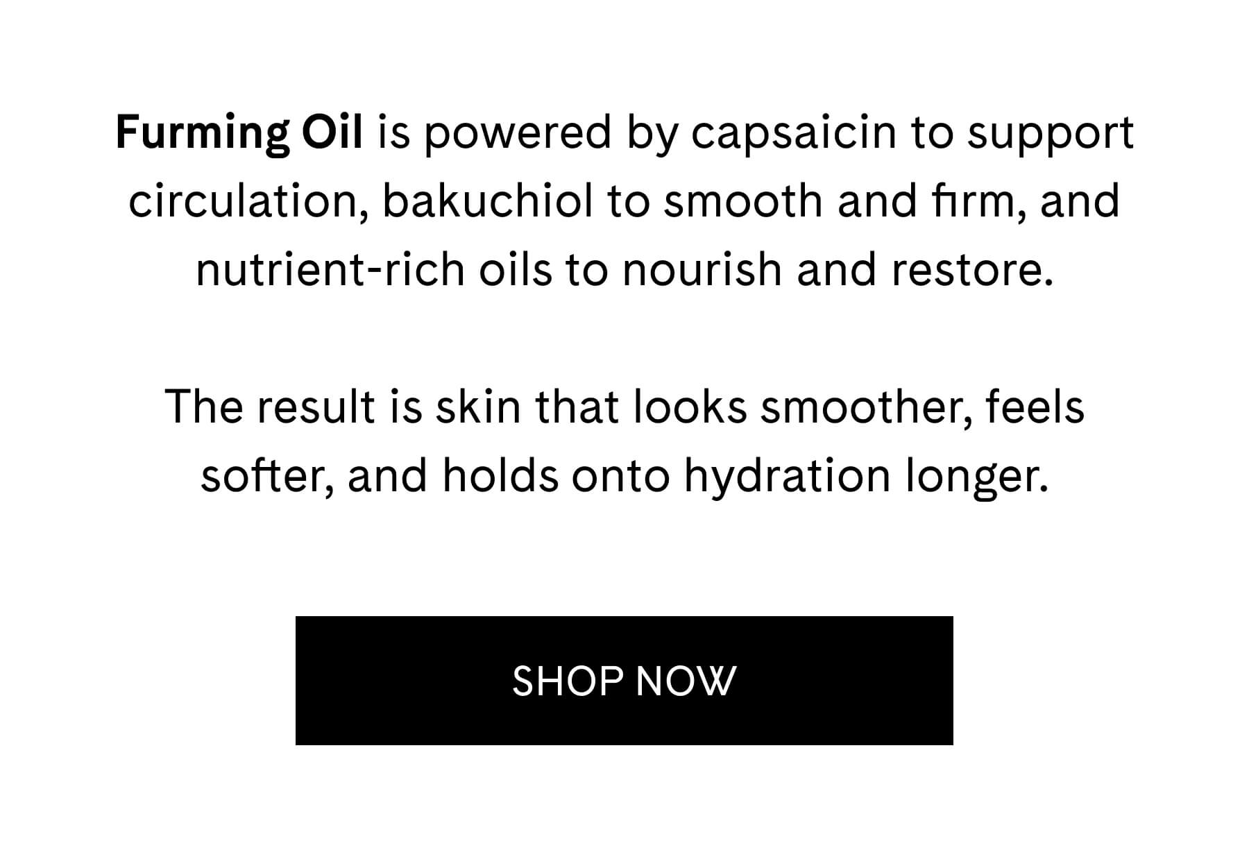 Furming Oil is powered by capsaicin to support circulation, bakuchiol to smooth and firm, and nutrient-rich oils to nourish and restore.  The result is skin that looks smoother, feels softer, and holds onto hydration longer. SHOP NOW
