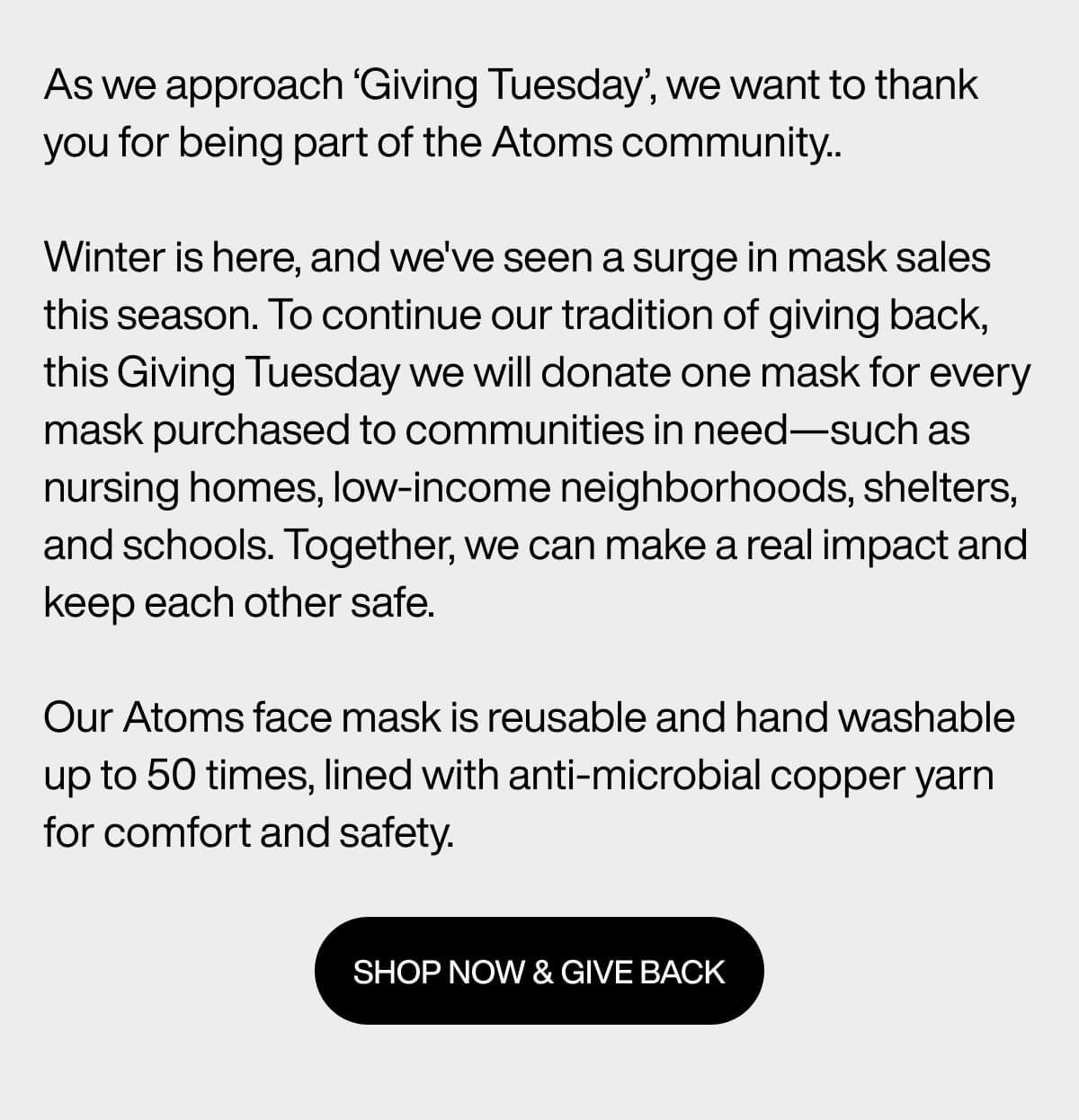 As we approach ‘Giving Tuesday’, we want to thank you for being part of the Atoms community..  Winter is here, and we've seen a surge in mask sales this season. To continue our tradition of giving back, this Giving Tuesday we will donate one mask for every mask purchased to communities in need—such as nursing homes, low-income neighborhoods, shelters, and schools. Together, we can make a real impact and keep each other safe.  Our Atoms face mask is reusable and hand washable up to 50 times, lined with anti-microbial copper yarn for comfort and safety. SHOP NOW & GIVE BACK