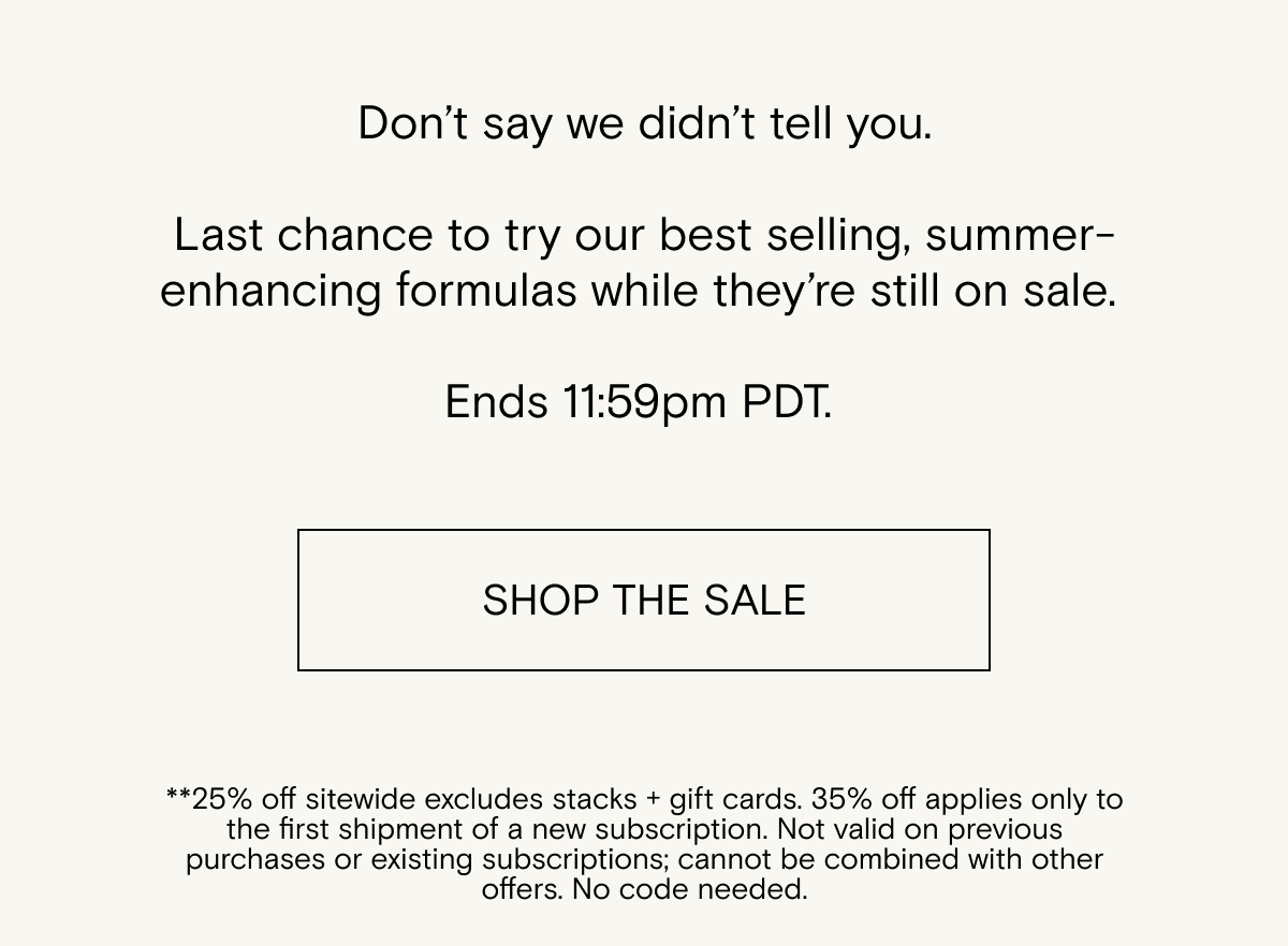 Don’t&nbsp;say we&nbsp;didn’t&nbsp;tell you. Last chance to try&nbsp;our best selling, summer-enhancing&nbsp;formulas&nbsp;while&nbsp;they’re&nbsp;still on sale.&nbsp;Shop the sale.