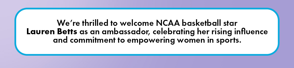 We're thrilled to welcome NCAA basketball star Lauren Betts as an ambassador, celebrating her rising influence and commitment to empowering women in sports.