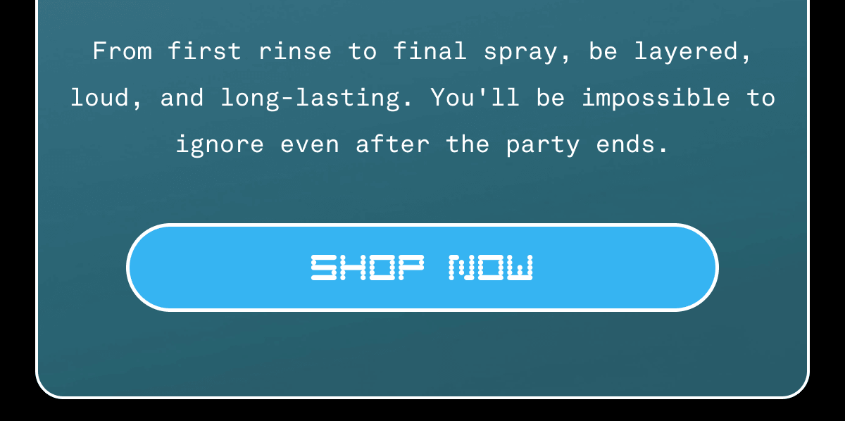 From first rinse to final spray, be layered, loud, and long-lasting. You'll be impossible to ignore even after the party ends. | SHOP NOW