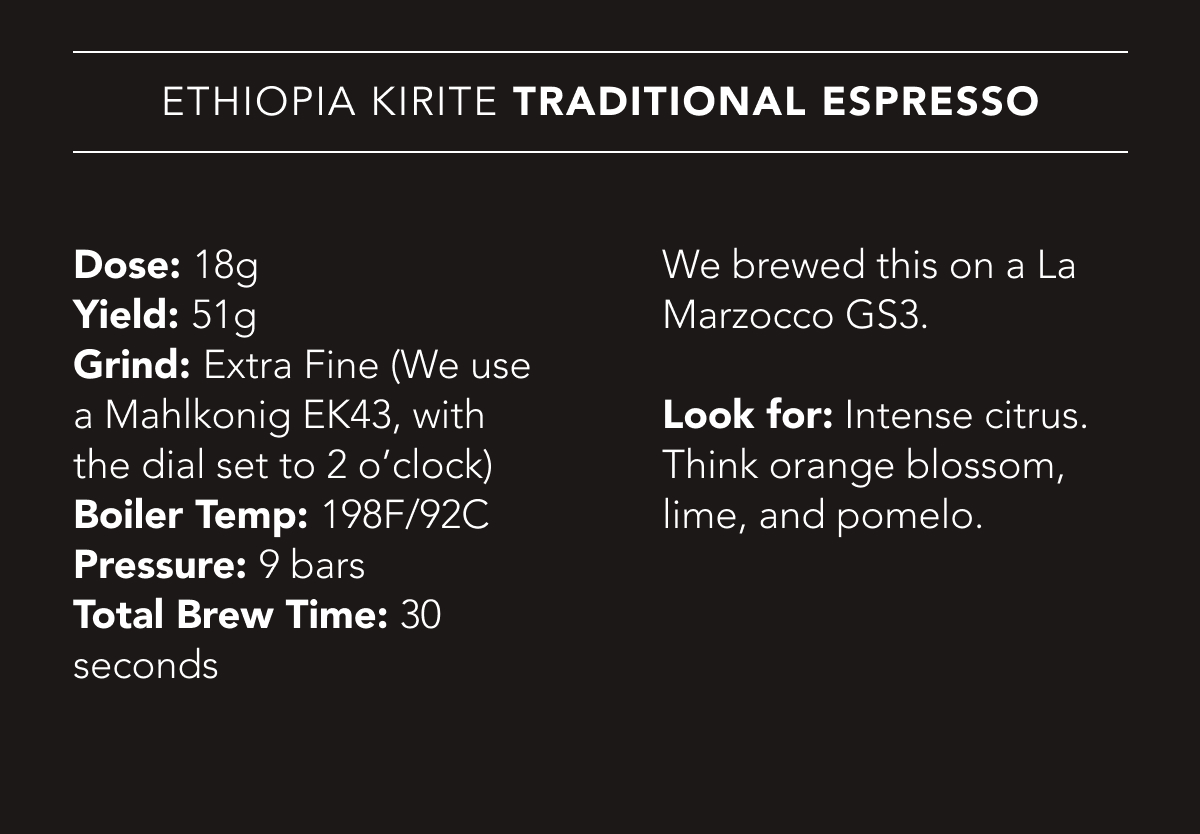 Ethiopia Kirite Traditional Espresso Recipe | Dose: 18g. Yield: 51g. Grind: Extra Fine (We use a Mahlkonig EK43, with the dial set to 2 o’clock). Boiler Temp: 198F/92C. Pressure: 9 bars. Total Brew Time: 30 seconds. We brewed this on a La Marzocco GS3. Look for: Intense citrus. Think orange blossom, lime, and pomelo.