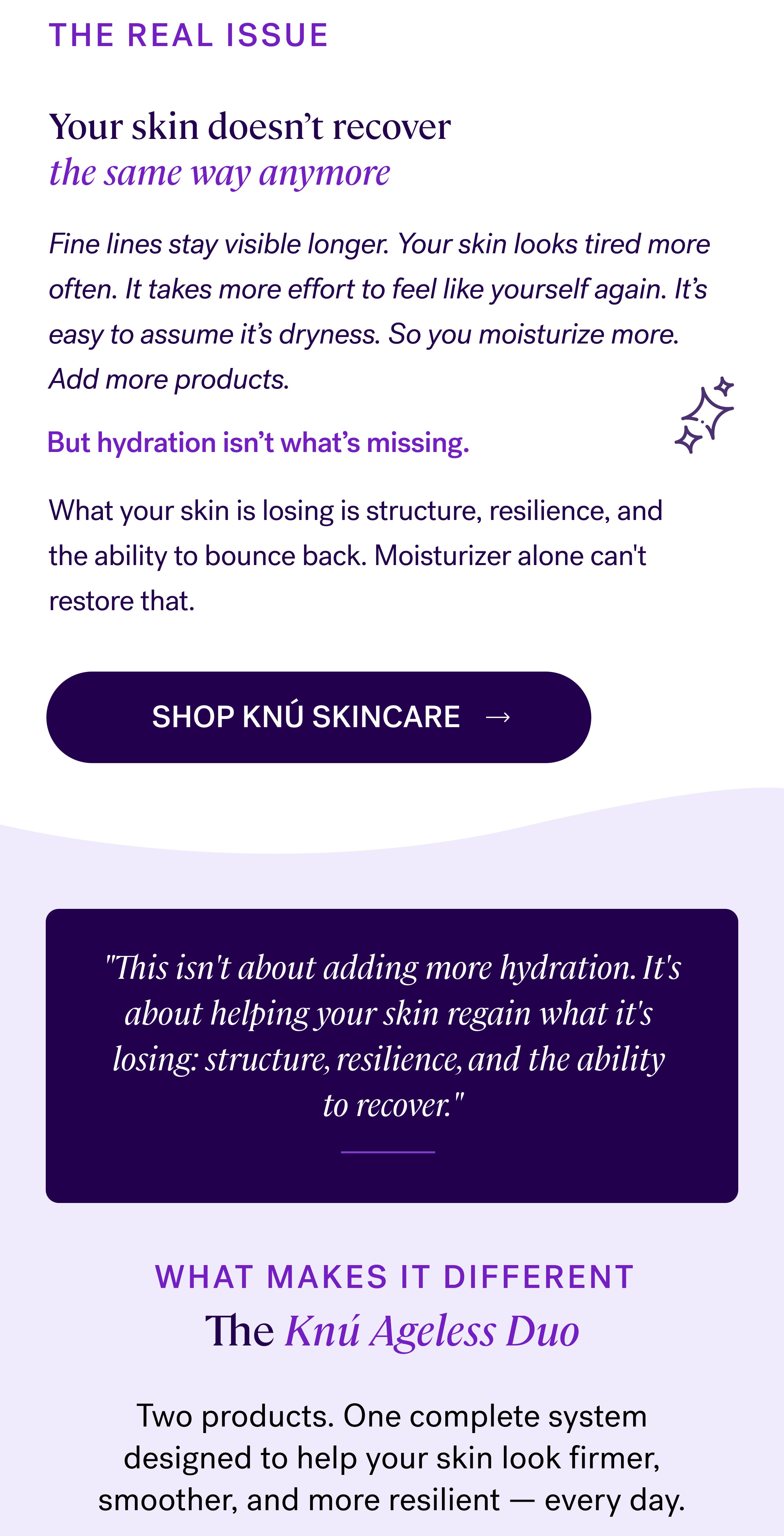 THE REAL ISSUE Your skin doesn’t recover the same way anymore Fine lines stay visible longer. Your skin looks tired more often. It takes more effort to feel like yourself again. It’s easy to assume it’s dryness. So you moisturize more. Add more products. But hydration isn’t what’s missing. What your skin is losing is structure, resilience, and the ability to bounce back. Moisturizer alone can't restore that. SHOP KNÚ SKINCARE  "This isn't about adding more hydration. It's about helping your skin regain what it's  losing: structure, resilience, and the ability  to recover." WHAT MAKES IT DIFFERENT The&nbsp;Knú Ageless Duo Two products. One complete system designed to help your skin look firmer, smoother, and more resilient — every day.