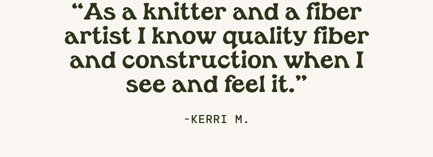 "As a knitter and a fiber artist I know quality fiber and construction when I see and feel it." Kerri M