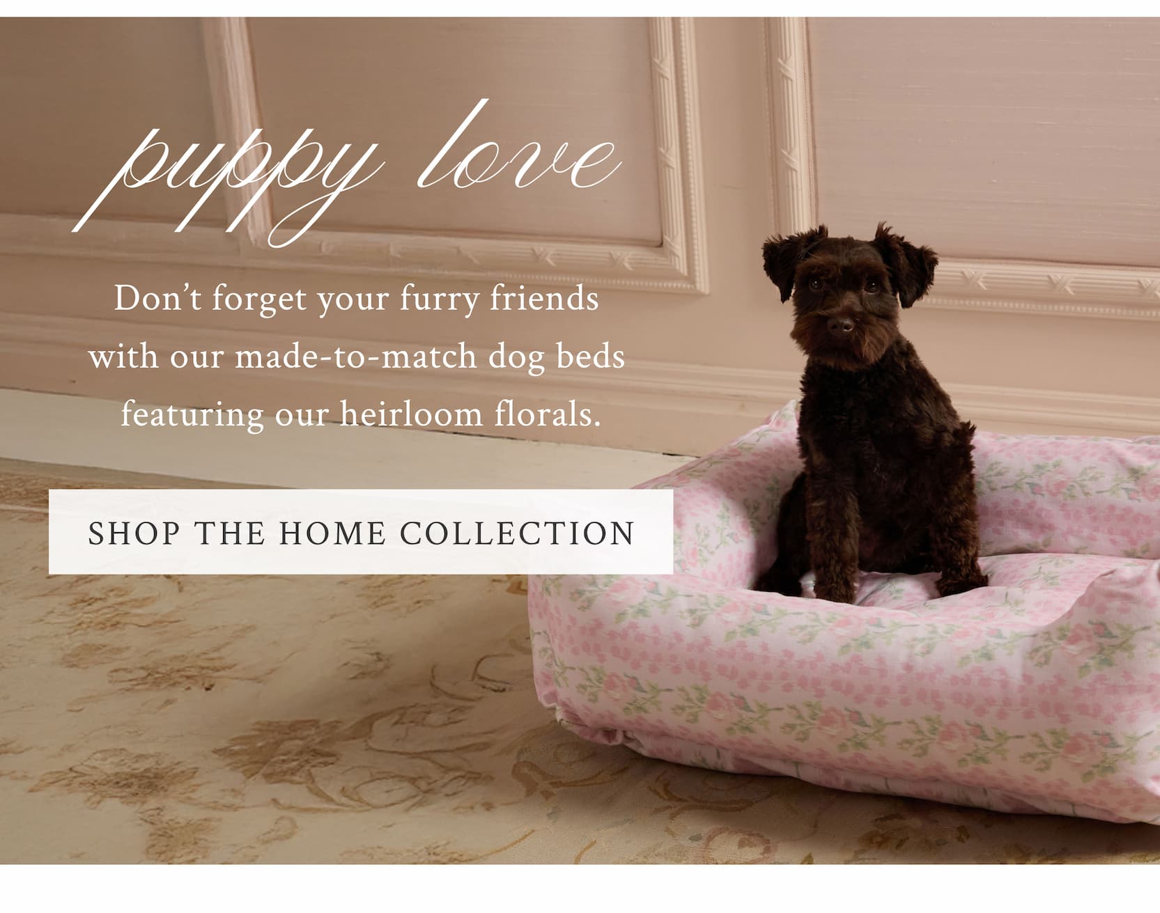 Puppy Love Don’t forget your furry friends with our made-to-match dog beds featuring our heirloom florals.  <SHOP THE HOME COLLECTION>