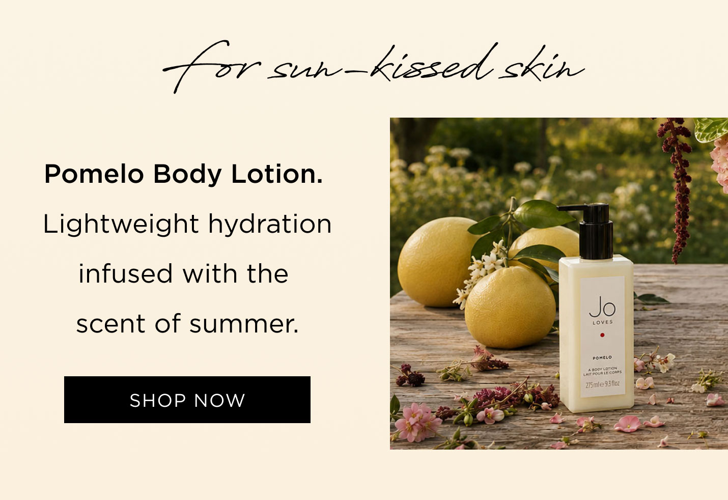 For sun-kissed skin Pomelo Body Lotion Lightweight hydration infused with the scent of summer.