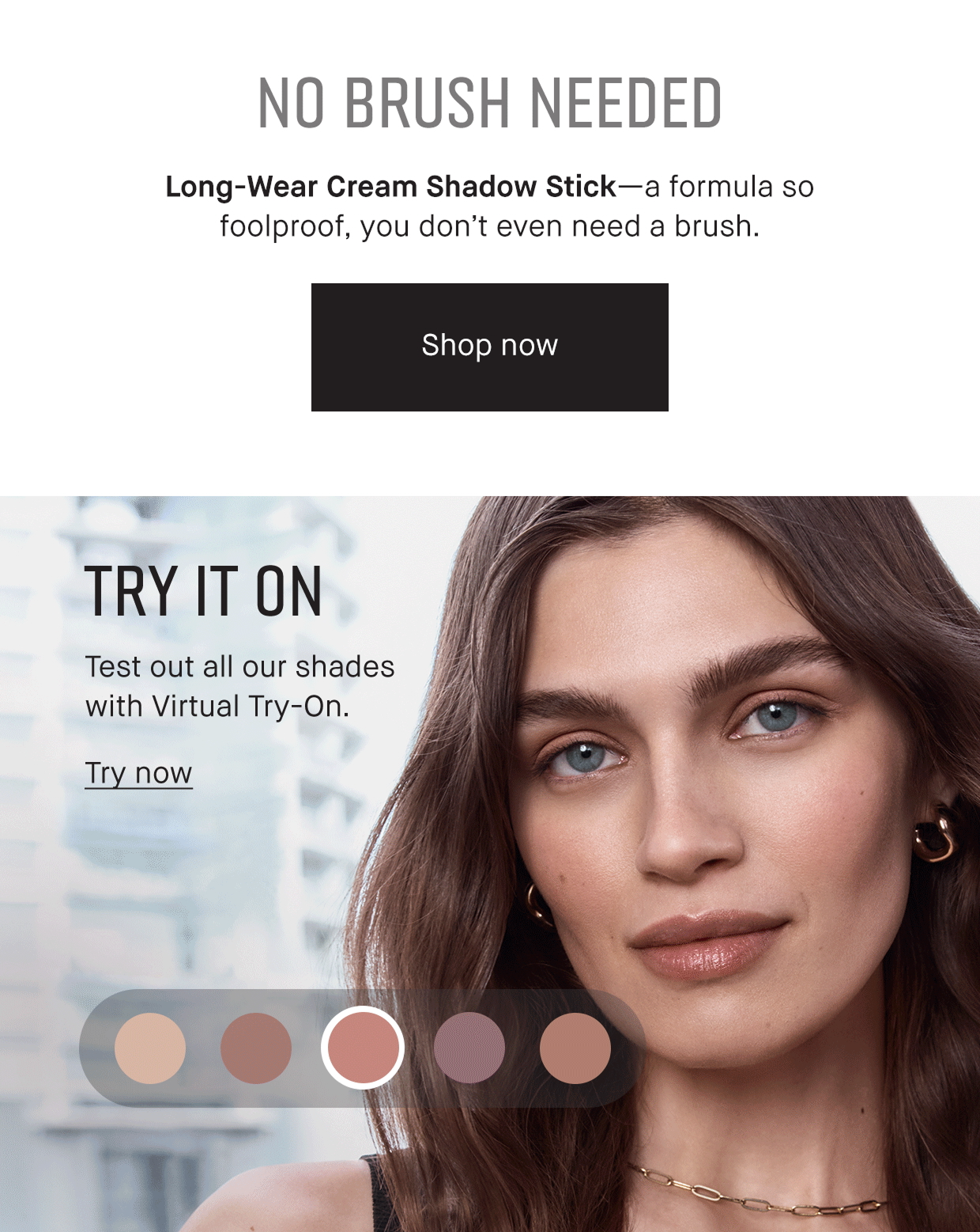 No Brush Needed. Long-Wear Cream Shadow Stick- a formula so foolproof, you don;t even need a brush. Shop Now | TRY IT ON. test our all our shades with Virtual Try-On. Try Now 