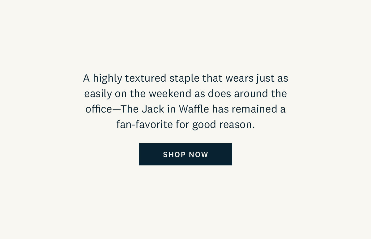 A highly textured staple that wears just as easily on the weekend as does around the office - The Jack in Waffle has remained a fan-favorite for good reason. Shop Now. 