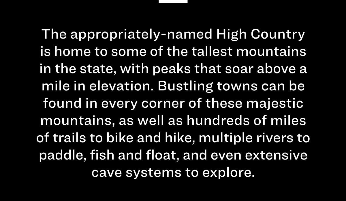 The appropriately-named High Country is home to some of the tallest mountains in the state, with peaks that soar above a mile in elevation. Bustling towns can be found in every corner of these majestic mountains, as well as hundreds of miles of trails to bike and hike, multiple rivers to paddle, fish and float, and even extensive cave systems to explore. 