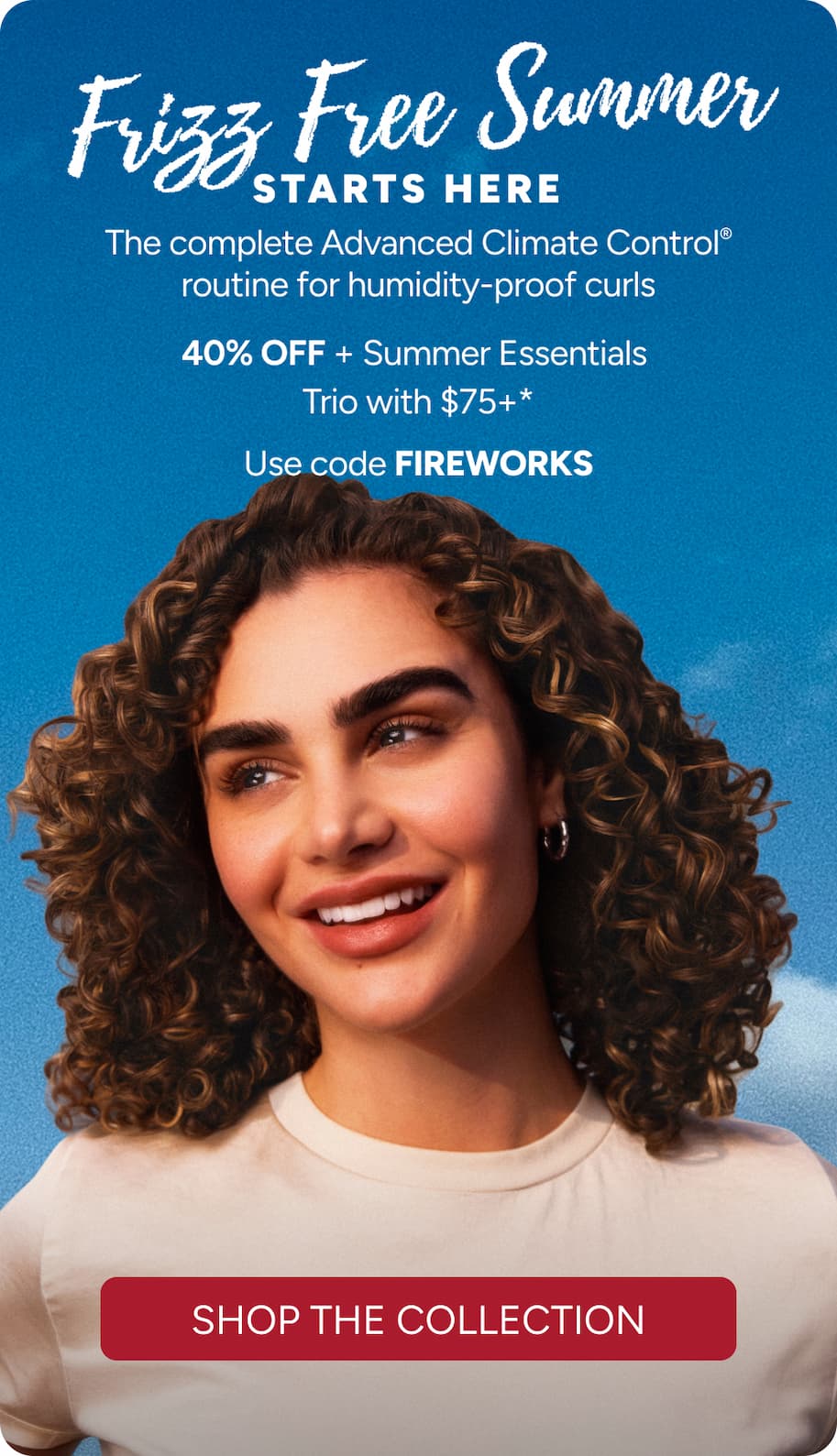 Frizz Free Summer Starts Here- The complete Advanced Climate Control routine for humidity-proof curls - 40% Off Sitewide + Summer Essentials Trio with $75+* - Use code FIREWORKS - Shop the collection.