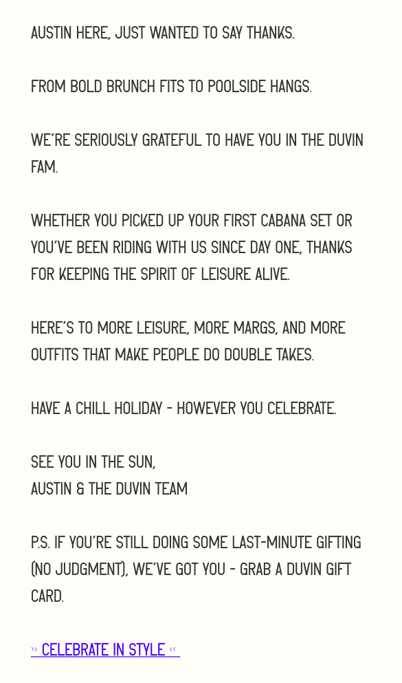 Austin here, just wanted to say thanks.  From bold brunch fits to poolside hangs.  We’re seriously grateful to have you in the Duvin fam.&nbsp;  Whether you picked up your first cabana set or you’ve been riding with us since day one, thanks for keeping the spirit of leisure alive.  Here’s to more leisure, more margs, and more outfits that make people do double takes.  Have a chill holiday - however you celebrate.  See you in the sun, Austin & the Duvin Team  P.S. If you're still doing some last-minute gifting (no judgment), we’ve got you - grab a duvin gift card.&nbsp;  >> CELEBRATE IN STYLE <<&nbsp;